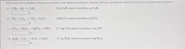 What mass of the specified compound is formed in the following reactions? (Assume that the reactants for which amounts are not given are in excess.)
(a) C₂H₂ + H₂C₂He
5.0 g C₂H₁ reacts to produce a g C₂He
(b) CS₂+3 Cl₂CCI+S₂Cl₂
(c) PCl3 + 3 H₂O H₂PO₂ +3 HCI
Tma
mg
(d) B₂Hs +30₂ B₂O₁+ 3 H₂O
kg
5.89 g Cl, reacts to produce a g S₂Cl₂
3.7 mg PCl, reacts to produce z mg HCI
4.7 kg B₂H, reacts to produce a kg B₂0₁