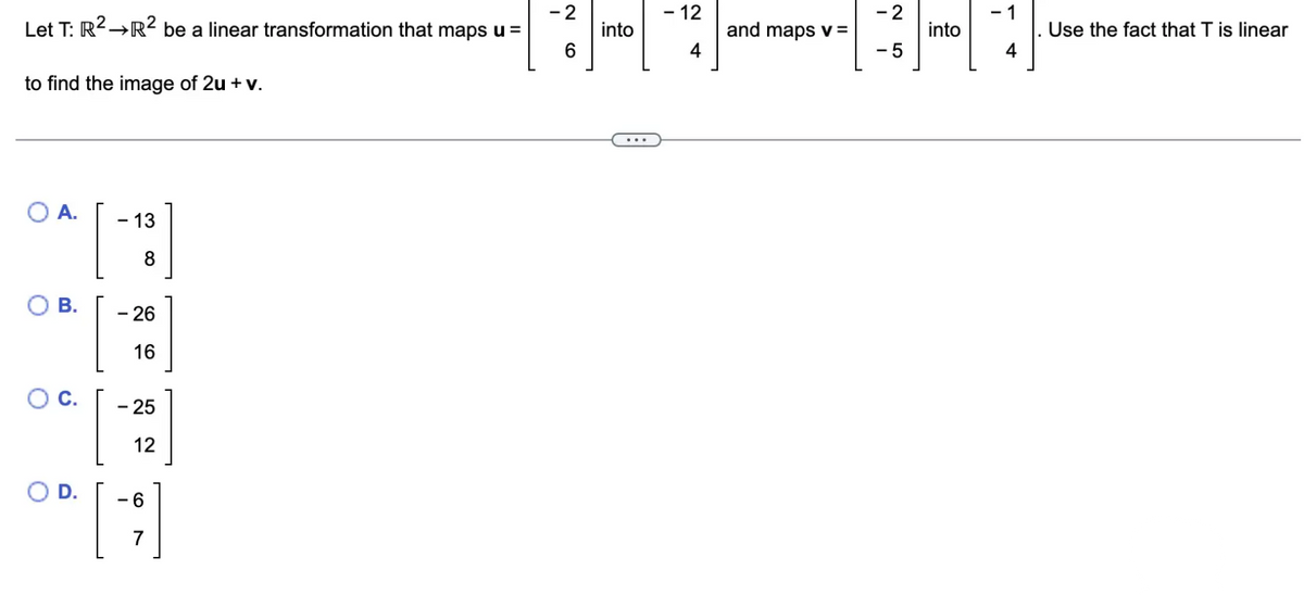 Let T: R² →R² be a linear transformation that maps u =
to find the image of 2u + v.
A.
O B.
00. [
- 13
8
26
16
- 25
12
-6
7
-2
6
into
- 12
4
and maps v =
-2
- 5
into
4
Use the fact that T is linear