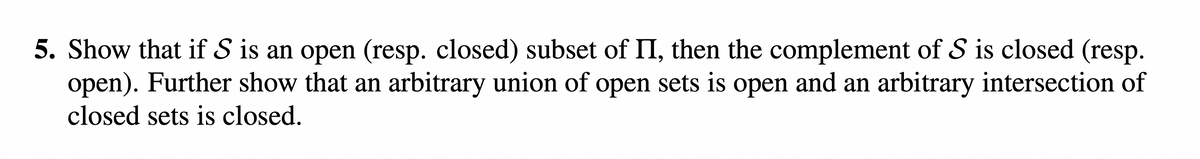 5. Show that if S is an open (resp. closed) subset of II, then the complement of S is closed (resp.
open). Further show that an arbitrary union of open sets is open and an arbitrary intersection of
closed sets is closed.