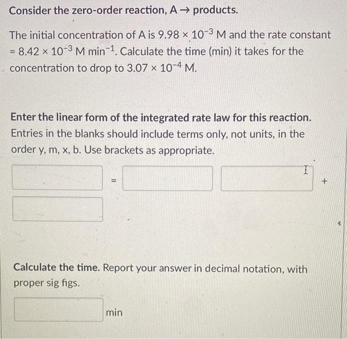 Consider the zero-order reaction, A→ products.
The initial concentration of A is 9.98 x 10-3 M and the rate constant
= 8.42 x 10-3 M min-1. Calculate the time (min) it takes for the
concentration to drop to 3.07 × 10-4 M.
Enter the linear form of the integrated rate law for this reaction.
Entries in the blanks should include terms only, not units, in the
order y, m, x, b. Use brackets as appropriate.
=
Calculate the time. Report your answer in decimal notation, with
proper sig figs.
min