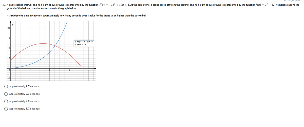 All changes saved
10. A basketball is thrown, and its height above ground is represented by the function f(x) −3x² + 10x + 4. At the same time, a drone takes off from the ground, and its height above ground is represented by the function f(x) = 3ª – 1. The heights above the
ground of the ball and the drone are shown in the graph below.
If a represents time in seconds, approximately how many seconds does it take for the drone to be higher than the basketball?
y
-20-
-15-
●f(x) = -3x² + 10x + 4
f(x) = 3x - 1
-10-
-5-
0
-5-
approximately 1.7 seconds
approximately 2.3 seconds
approximately 2.6 seconds
approximately 3.7 seconds
2
3
4
x