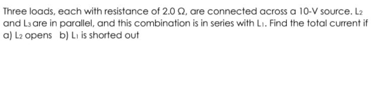 Three loads, each with resistance of 2.0 Q, are connected across a 10-V source. L2
and L3 are in parallel, and this combination is in series with L1. Find the total current if
a) L2 opens b) Lı is shorted out
