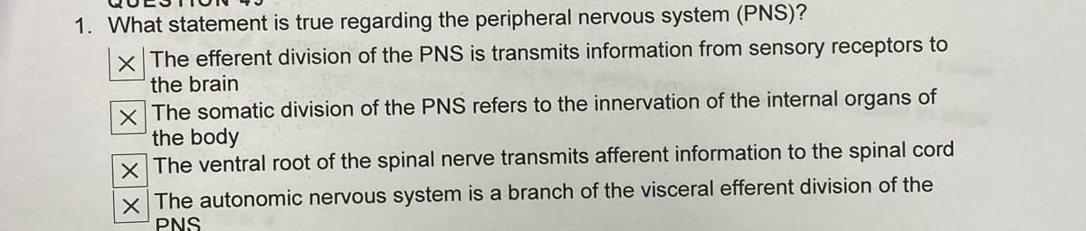 1. What statement is true regarding the peripheral nervous system (PNS)?
x The efferent division of the PNS is transmits information from sensory receptors to
the brain
X The somatic division of the PNS refers to the innervation of the internal organs of
the body
X The ventral root of the spinal nerve transmits afferent information to the spinal cord
x The autonomic nervous system is a branch of the visceral efferent division of the
PNS
