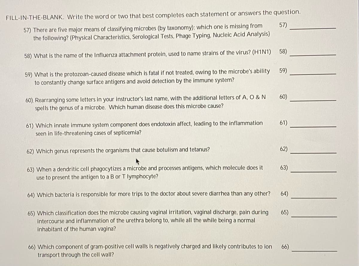 FILL-IN-THE-BLANK. Write the word or two that best completes each statement or answers the question.
57)
57) There are five major means of classifying microbes (by taxonomy); which one is missing from
the following? (Physical Characteristics, Serological Tests, Phage Typing, Nucleic Acid Analysis}
58)
58) What is the name of the Influenza attachment protein, used to name strains of the virus? (H1N1)
59)
59) What is the protozoan-caused disease which is fatal if not treated, owing to the microbe's ability
to constantly change surface antigens and avoid detection by the immune system?
60). Rearranging some letters in your instructor's last name, with the additional letters of A, O & N
spells the genus of a microbe. Which human disease does this microbe cause?
60)
61)
61) Which innate immune system component does endotoxin affect, leading to the inflammation
seen in life-threatening cases of septicemia?
62)
62) Which genus represents the organisms that cause botulism and tetanus?
63) When a dendritic cell phagocytizes a microbe and processes antigens, which molecule does it
63)
use to present the antigen to a B or T lymphocyte?
64) Which bacteria is responsible for more trips to the doctor about severe diarrhea than any other?
64)
65) Which classification does the microbe causing vaginal irritation, vaginal discharge, pain during
intercourse and inflammation of the urethra belong to, while all the while being a normal
inhabitant of the human vagina?
65)
66) Which component of gram-positive cell walls is negatively charged and likely contributes to ion
transport through the cell wall?
66)
