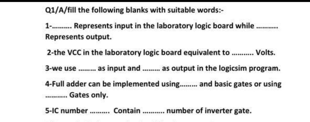 Q1/A/fill the following blanks with suitable words:-
1- . Represents input in the laboratory logic board while
Represents output.
2-the VCC in the laboratory logic board equivalent to . Volts.
3-we use . as input and . a output in the logicsim program.
4-Full adder can be implemented using. and basic gates or using
...... Gates only.
5-IC number
. Contain . . number of inverter gate.
