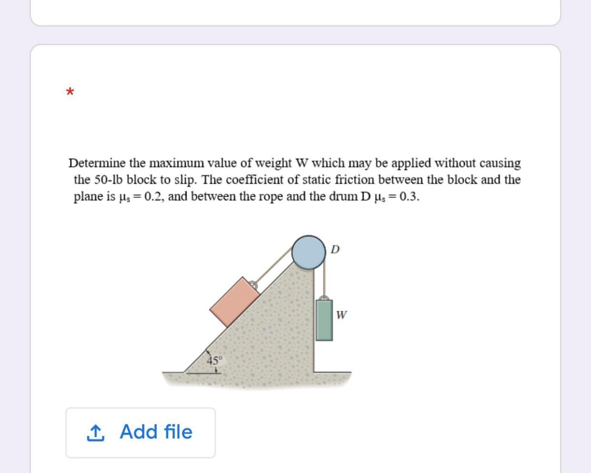 Determine the maximum value of weight W which may be applied without causing
the 50-lb block to slip. The coefficient of static friction between the block and the
plane is µ, = 0.2, and between the rope and the drum D µ; = 0.3.
D
W
1 Add file
