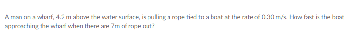 A man on a wharf, 4.2 m above the water surface, is pulling a rope tied to a boat at the rate of 0.30 m/s. How fast is the boat
approaching the wharf when there are 7m of rope out?
