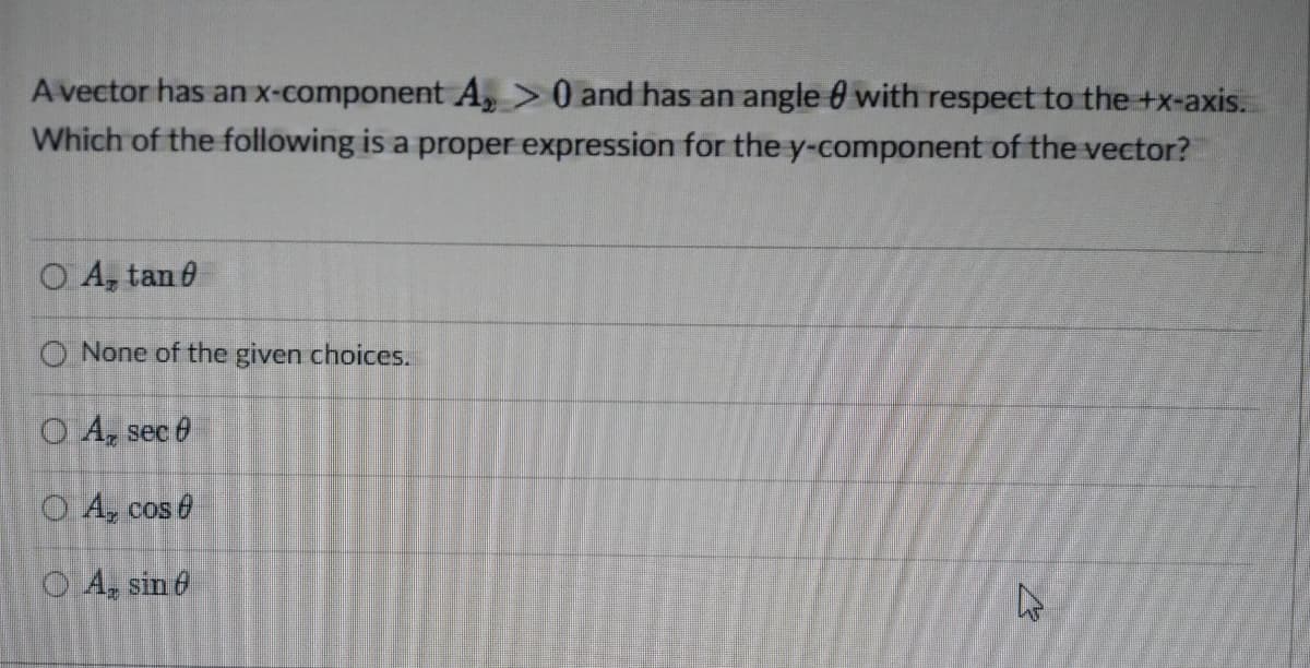 A vector has an x-component A, > 0 and has an angle with respect to the +x-axis.
Which of the following is a proper expression for the y-component of the vector?
O A, tan 0
None of the given choices.
O A, sec
OA, cos 0
OA, sin 6
W