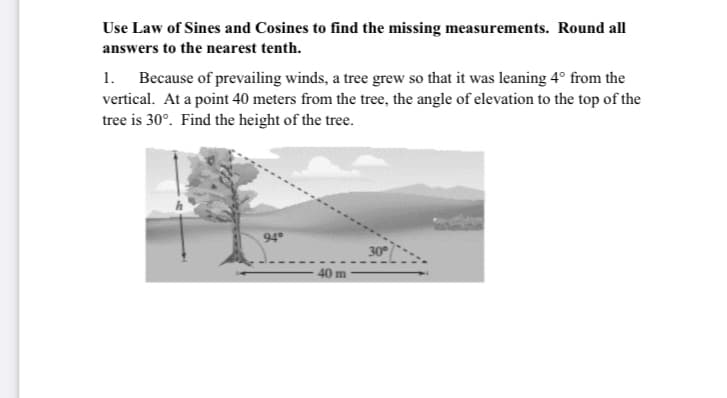 Use Law of Sines and Cosines to find the missing measurements. Round all
answers to the nearest tenth.
1. Because of prevailing winds, a tree grew so that it was leaning 4° from the
vertical. At a point 40 meters from the tree, the angle of elevation to the top of the
tree is 30°. Find the height of the tree.
94
30
40 m

