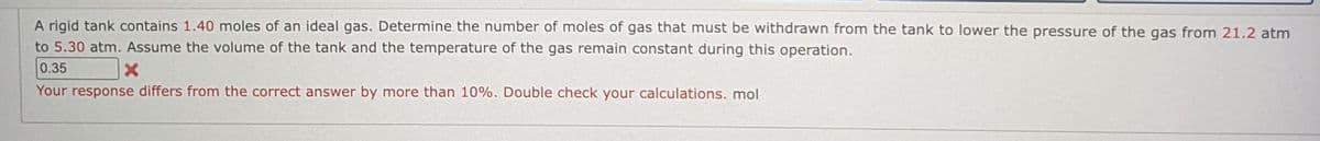 A rigid tank contains 1.40 moles of an ideal gas. Determine the number of moles of gas that must be withdrawn from the tank to lower the pressure of the gas from 21.2 atm
to 5.30 atm. Assume the volume of the tank and the temperature of the gas remain constant during this operation.
0.35
Your response differs from the correct answer by more than 10%. Double check your calculations. mol
