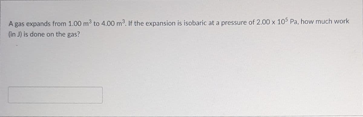 A gas expands from 1.00 m3 to 4.00 m3. If the expansion is isobaric at a pressure of 2.00 x 105 Pa, how much work
(in J) is done on the gas?
