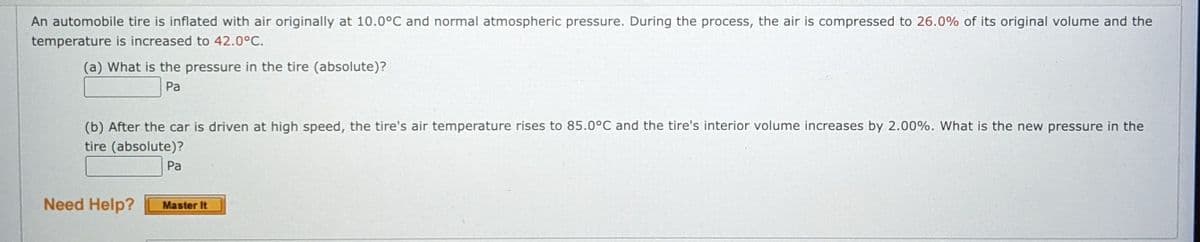 An automobile tire is inflated with air originally at 10.0°C and normal atmospheric pressure. During the process, the air is compressed to 26.0% of its original volume and the
temperature is increased to 42.0°C.
(a) What is the pressure in the tire (absolute)?
Pa
(b) After the car is driven at high speed, the tire's air temperature rises to 85.0°C and the tire's interior volume increases by 2.00%. What is the new pressure in the
tire (absolute)?
Pa
Need Help?
Master It
