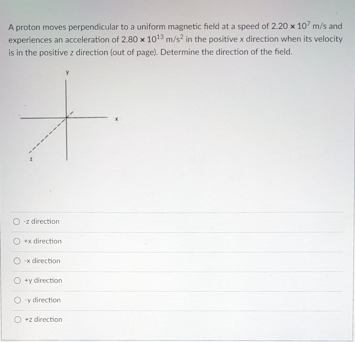 A proton moves perpendicular to a uniform magnetic field at a speed of 2.20 x 107 m/s and
experiences an acceleration of 2.80 x 1013 m/s? in the positive x direction when its velocity
is in the positive z direction (out of page). Determine the direction of the field.
y
O -z direction
O +x direction
O -x direction
O +y direction
O -y direction
O +z direction
