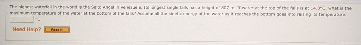 The highest waterfall in the world is the Salto Angel in Venezuela. Its longest single falls has a height of 807 m. If water at the top of the falls is at 14.8°C, what is the
maximum temperature of the water at the bottom of the falls? Assume all the kinetic energy of the water as it reaches the bottom goes into raising its temperature.
°C
Need Help?
Read It
