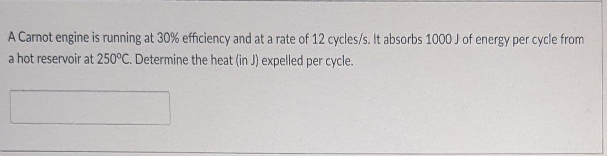 A Carnot engine is running at 30% efficiency and at a rate of 12 cycles/s. It absorbs 1000 J of energy per cycle from
a hot reservoir at 250°C. Determine the heat (in J) expelled per cycle.
