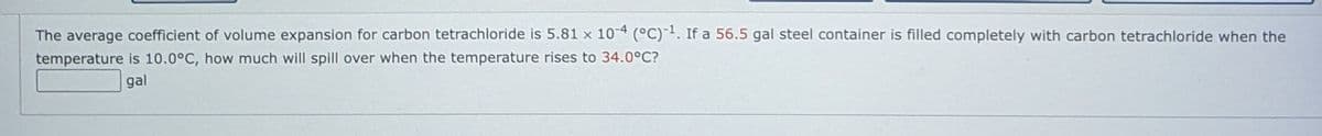 The average coefficient of volume expansion for carbon tetrachloride is 5.81 x 104 °C)-. If a 56.5 gal steel container is filled completely with carbon tetrachloride when the
temperature is 10.0°C, how much will spill over when the temperature rises to 34.0°C?
gal
