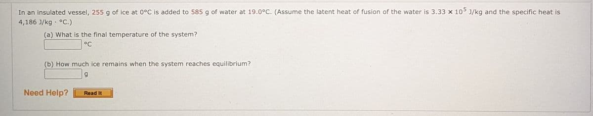 In an insulated vessel, 255 g of ice at 0°C is added to 585 g of water at 19.0°C. (Assume the latent heat of fusion of the water is 3.33 x 105 J/kg and the specific heat is
4,186 J/kg · °C.)
(a) What is the final temperature of the system?
°C
(b) How much ice remains when the system reaches equilibrium?
Need Help?
Read It
