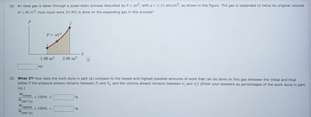 (a) An ideal gas is taken through a quasi-static process described by P = av, with a = 5.50 atm/m, as shown in the figure. The gas is expanded to twice its original volume
of 1.00 m3. How much work (in MJ) is done on the expanding gas in this process?
P
P= aV?
1.00 m3
2.00 m3
MJ
(b) What If? How does the work done in part (a) compare to the lowest and highest possible amounts of work that can be done on this gas between the initial and final
states if the pressure always remains between P, and P and the volume always remains between V, and V2 (Enter your answers as percentages of the work done in part
(a).)
WIowest
x 100% =
W.
part (a)
W
highest
x 100% =
W.
part (a)
