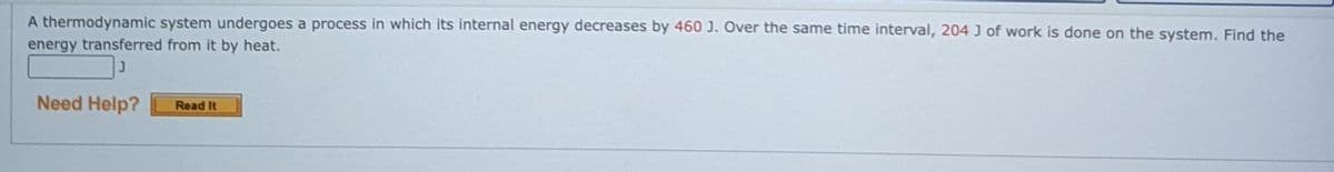 A thermodynamic system undergoes a process in which its internal energy decreases by 460 J. Over the same time interval, 204 J of work is done on the system. Find the
energy transferred from it by heat.
Need Help?
Read It
