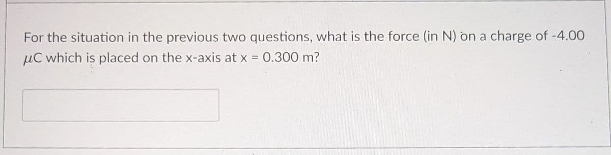 For the situation in the previous two questions, what is the force (in N) on a charge of -4.00
µC which is placed on the x-axis at x = 0.300 m?
%3D
