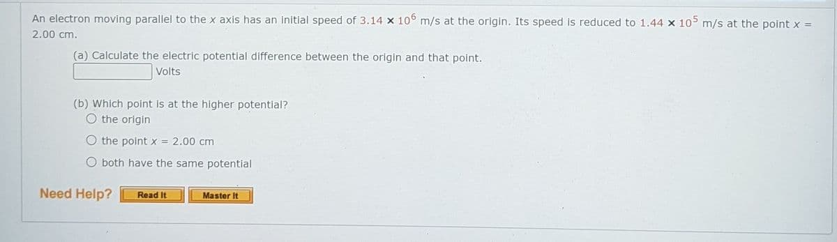 An electron moving parallel to the x axis has an initial speed of 3.14 x 10° m/s at the origin. Its speed is reduced to 1.44 x 10 m/s at the point x =
2.00 cm.
(a) Calculate the electric potential difference between the origin and that point.
Volts
(b) Which point is at the higher potential?
O the origin
O the point x 2.00 cm
O both have the same potential
Need Help?
Read It
Master It
