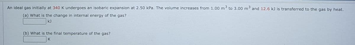 An ideal gas initially at 340 K undergoes an isobaric expansion at 2.50 kPa. The volume increases from 1.00 m3 to 3.00 m3 and 12.6 kJ is transferred to the gas by heat.
(a) What is the change in internal energy of the gas?
kJ
(b) What is the final temperature of the gas?
K

