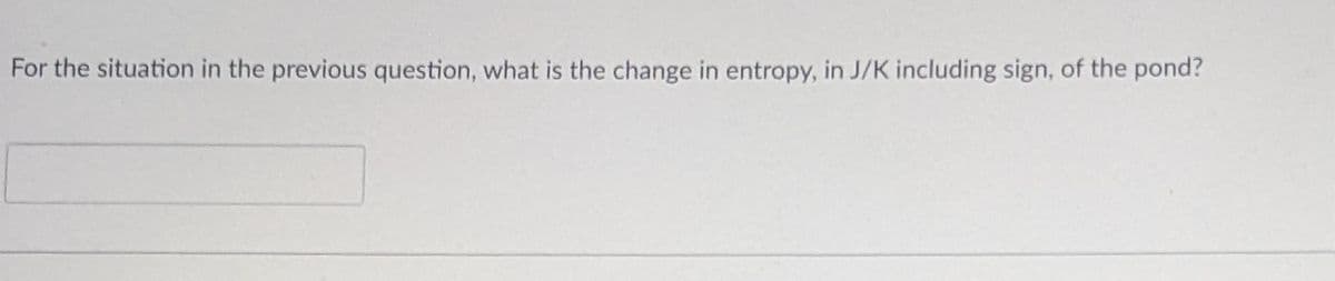 For the situation in the previous question, what is the change in entropy, in J/K including sign, of the pond?
