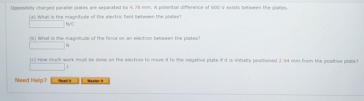 Oppositely charged parallel plates are separated by 4.78 mm. A potential difference of 600 V exists between the plates.
(a) What is the magnitude of the electric field between the plates?
N/C
(b) What is the magnitude of the force on an electron between the plates?
(c) How much work must be done on the electron to move it to the negative plate if it is initially positioned 2.94 mm from the positive plate?
Need Help?
Read It
Master It
