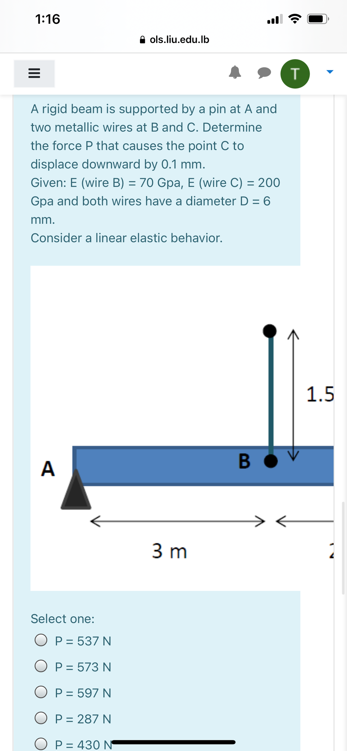 1:16
ols.liu.edu.lb
A rigid beam is supported by a pin at A and
two metallic wires at B and C. Determine
the force P that causes the point C to
displace downward by 0.1 mm.
Given: E (wire B) = 70 Gpa, E (wire C) = 200
%3D
Gpa and both wires have a diameter D = 6
mm.
Consider a linear elastic behavior.
1.5
A
3 m
Select one:
O P = 537 N
O P = 573 N
O P = 597 N
O P = 287 N
O P = 430 N
%3D
