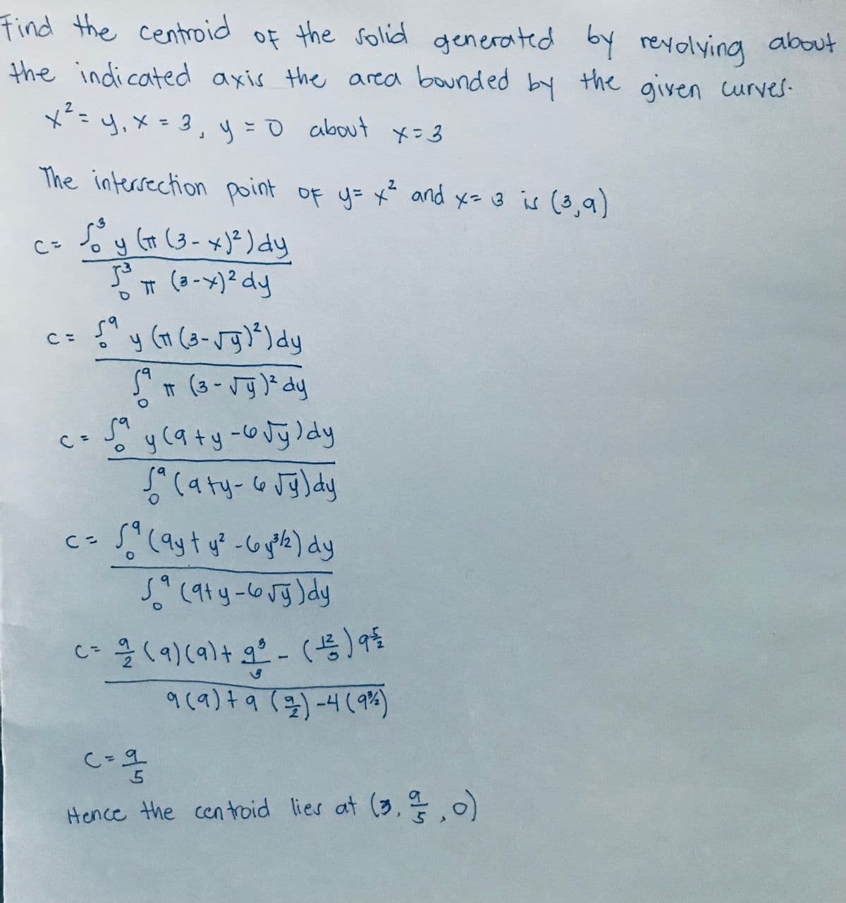 Find the centroid of the solid generated by reyolying about
the indicated axis the area bounded
by the given curves-
x== =0 about x=3
2
%3D
y,X=3,
y =
The intersection point of y= x and x= 3 is (3,a)
cs Soy (t (3-x)²) dy
Go (3-x)=) dy
T (a-x)2 dy
y (1 (3-Jg)") dy
59
S" T (3-Jg) dy
५(१+ ५ -७जु)०५
C =
9.
9(a) t a (3)-4(9P%)
C=9
Hence the cen troid lies at (3, )
