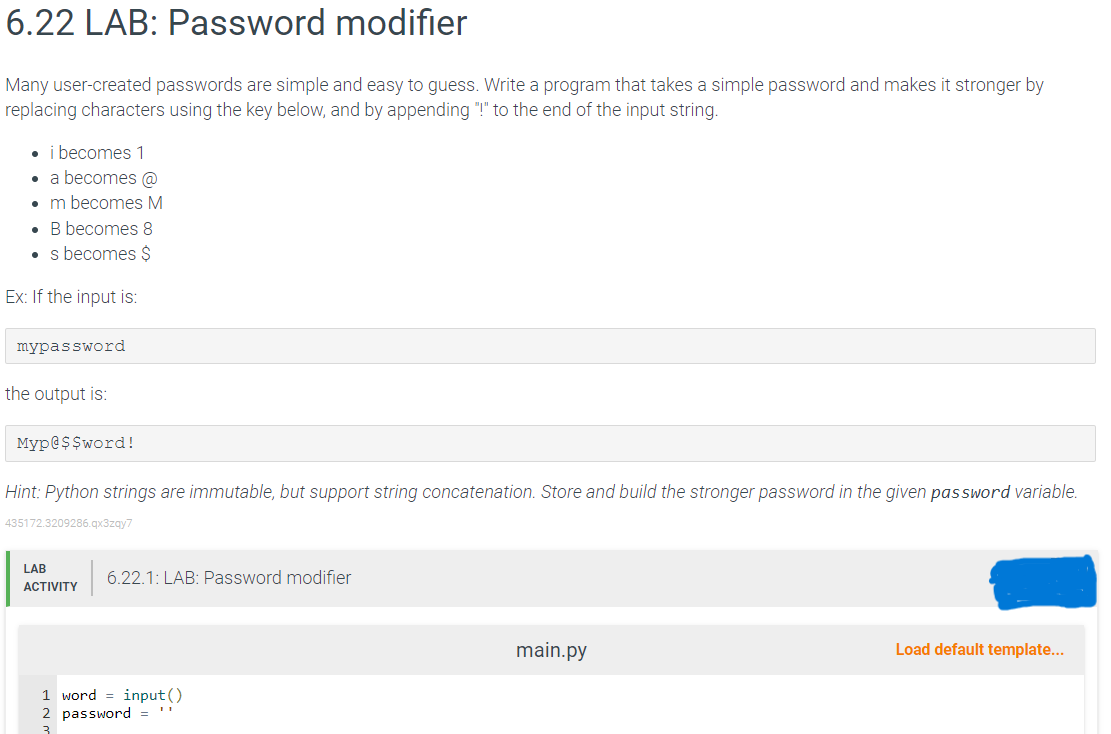 6.22 LAB: Password modifier
Many user-created passwords are simple and easy to guess. Write a program that takes a simple password and makes it stronger by
replacing characters using the key below, and by appending "!" to the end of the input string.
• i becomes 1
a becomes @
. m becomes M
B becomes 8
• s becomes $
Ex: If the input is:
mypassword
the output is:
Myp@$$word!
Hint: Python strings are immutable, but support string concatenation. Store and build the stronger password in the given password variable.
435172.3209286.qx3zqy7
LAB
ACTIVITY
6.22.1: LAB: Password modifier
1 word=input()
2 password =
3
main.py
Load default template...