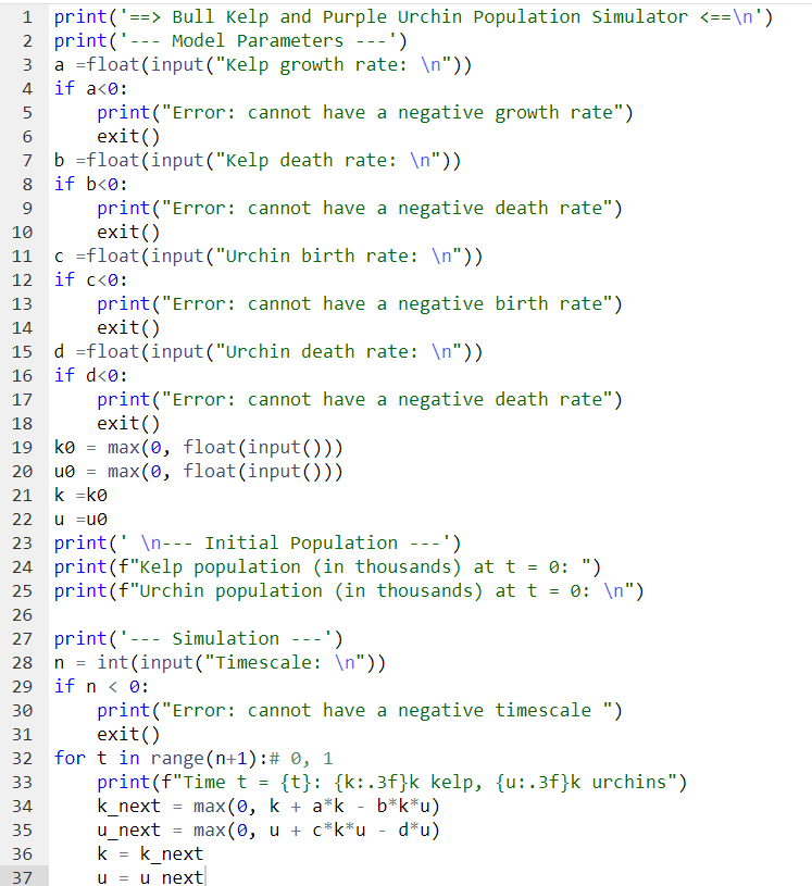 1 print('==> Bull Kelp and Purple Urchin Population Simulator <==\n')
2 print('- Model Parameters ---')
a float(input ("Kelp growth rate: \n"))
if a<0:
print("Error: cannot have a negative growth rate")
exit()
b =float(input("Kelp death rate: \n"))
8 if b<0:
9
10
11 c =float
12 if c<0:
13
14
4
5
6
16
17
18
19 ko
29
30
31
print("Error: cannot have a negative death rate")
exit()
ko = max(0, float(input()))
20 u0= max(0, float(input()))
21
k =k0
33
34
35
22
u =u0
23 print( \n--- Initial Population ---')
24 print (f"Kelp population (in thousands) at t = 0: ")
25 print (f"Urchin population (in thousands) at t = 0: \n")
26
27 print('--- Simulation ---')
m m m
print("Error:
exit()
36
(input("Urchin birth rate: \n"))
print("Error: cannot have a negative birth rate")
exit()
d =float (input ("Urchin death rate: \n"))
if d<0:
37
cannot have a negative death rate")
n = int(input("Timescale: \n"))
if n < 0:
print("Error: cannot have a negative timescale ")
exit()
for t in range (n+1): # 0, 1
print (f"Time t = {t}: {k:.3f}k kelp, {u:.3f}k urchins")
k_next = max(0, k + a*k - b*k*u)
u_next
max (0, u + c*k*u - d*u)
k = k_next
u = u next