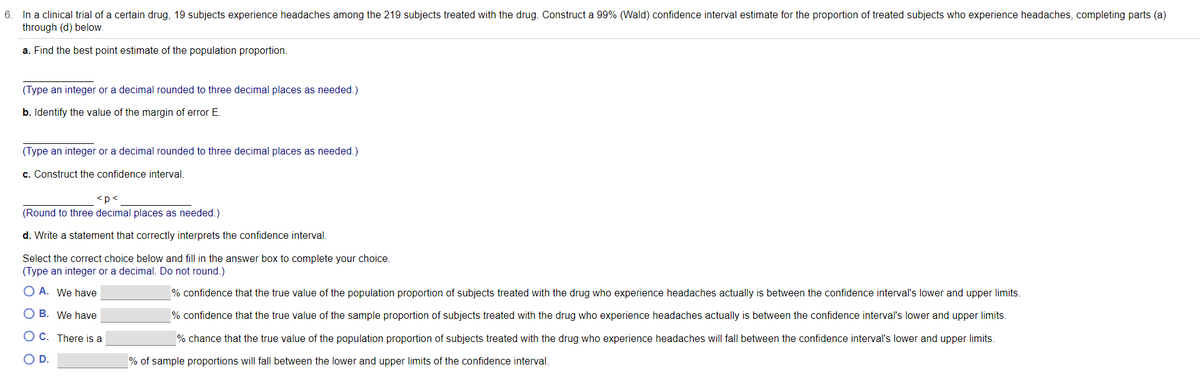 6. In a clinical trial of a certain drug, 19 subjects experience headaches among the 219 subjects treated with the drug. Construct a 99% (Wald) confidence interval estimate for the proportion of treated subjects who experience headaches, completing parts (a)
through (d) below.
a. Find the best point estimate of the population proportion.
(Type an integer or a decimal rounded to three decimal places as needed.)
b. Identify the value of the margin of error E.
(Type an integer or a decimal rounded to three decimal places as needed.)
c. Construct the confidence interval.
<p<
(Round to three decimal places as needed.)
d. Write a statement that correctly interprets the confidence interval.
Select the correct choice below and fill in the answer box to complete your choice.
(Type an integer or a decimal. Do not round.)
O A. We have
% confidence that the true value of the population proportion of subjects treated with the drug who experience headaches actually is between the confidence interval's lower and upper limits.
O B. We have
% confidence that the true value of the sample proportion of subjects treated with the drug who experience headaches actually is between the confidence interval's lower and upper limits.
O C. There is a
% chance that the true value of the population proportion of subjects treated with the drug who experience headaches will fall between the confidence interval's lower and upper limits.
OD.
% of sample proportions will fall between the lower and upper limits of the confidence interval.
