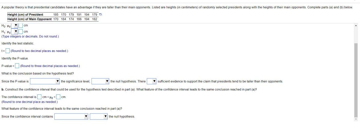 A popular theory is that presidential candidates have an advantage if they are taller than their main opponents. Listed are heights (in centimeters) of randomly selected presidents along with the heights of their main opponents. Complete parts (a) and (b) below.
Height (cm) of President
185 170 179 191 194 179 9
Height (cm) of Main Opponent 170 184 174 166 194 182
Ho: Ha
cm
H1: Ha
(Type integers or decimals. Do not round.)
cm
Identify the test statistic.
t =
(Round to two decimal places as needed.)
Identify the P-value.
P-value = (Round to three decimal places as needed.)
What is the conclusion based on the hypothesis test?
Since the P-value is
the significance level,
V the null hypothesis. There
V sufficient evidence to support the claim that presidents tend to be taller than their opponents.
b. Construct the confidence interval that could be used for the hypothesis test described in part (a). What feature of the confidence interval leads to the same conclusion reached in part (a)?
The confidence interval is
cm < Hd <
cm,
(Round to one decimal place as needed.)
What feature of the confidence interval leads to the same conclusion reached in part (a)?
Since the confidence interval contains
the null hypothesis.
