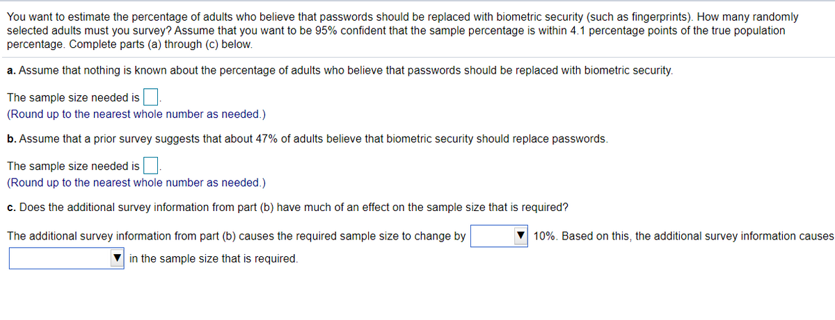 You want to estimate the percentage of adults who believe that passwords should be replaced with biometric security (such as fingerprints). How many randomly
selected adults must you survey? Assume that you want to be 95% confident that the sample percentage is within 4.1 percentage points of the true population
percentage. Complete parts (a) through (c) below.
a. Assume that nothing is known about the percentage of adults who believe that passwords should be replaced with biometric security.
The sample size needed is
(Round up to the nearest whole number as needed.)
b. Assume that a prior survey suggests that about 47% of adults believe that biometric security should replace passwords.
The sample size needed is
(Round up to the nearest whole number as needed.)
c. Does the additional survey information from part (b) have much of an effect on the sample size that is required?
The additional survey information from part (b) causes the required sample size to change by
V 10%. Based on this, the additional survey information causes
V in the sample size that is required.
