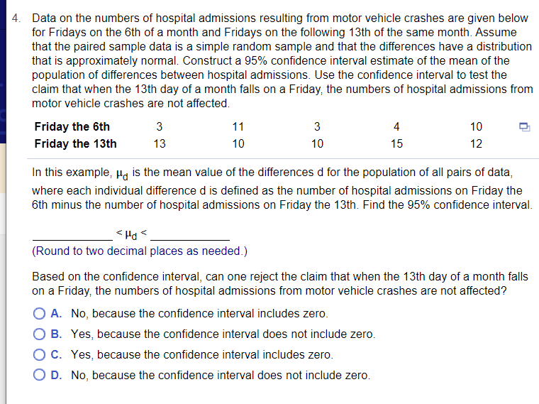 4. Data on the numbers of hospital admissions resulting from motor vehicle crashes are given below
for Fridays on the 6th of a month and Fridays on the following 13th of the same month. Assume
that the paired sample data is a simple random sample and that the differences have a distribution
that is approximately normal. Construct a 95% confidence interval estimate of the mean of the
population of differences between hospital admissions. Use the confidence interval to test the
claim that when the 13th day of a month falls on a Friday, the numbers of hospital admissions from
motor vehicle crashes are not affected.
Friday the 6th
Friday the 13th
3
11
3
4
10
13
10
10
15
12
In this example, Ha is the mean value of the differences d for the population of all pairs of data,
where each individual difference d is defined as the number of hospital admissions on Friday the
6th minus the number of hospital admissions on Friday the 13th. Find the 95% confidence interval.
> Prl >
(Round to two decimal places as needed.)
Based on the confidence interval, can one reject the claim that when the 13th day of a month falls
on a Friday, the numbers of hospital admissions from motor vehicle crashes are not affected?
O A. No, because the confidence interval includes zero.
O B. Yes, because the confidence interval does not include zero.
OC. Yes, because the confidence interval includes zero.
O D. No, because the confidence interval does not include zero.
