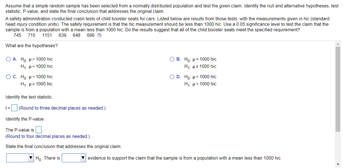 Assume that a simple random sample has been selected from a normally distributed population and test the given claim. Identify the null and alternative hypotheses, test
statistic, P-value, and state the final conclusion that addresses the original claim.
A safety administration conducted crash tests of child booster seats for cars. Listed below are results from those tests, with the measurements given in hic (standard
head injury condition units). The safety requirement is that the hic measurement should be less than 1000 hic. Use a 0.05 significance level to test the claim that the
sample is from a population with a mean less than 1000 hic. Do the results suggest that all of the child booster seats meet the specified requirement?
745
715
1151
639
648
698 D
What are the hypotheses?
O A. Ho: µ> 1000 hic
O B. Ho: µ= 1000 hic
H1: µ< 1000 hic
H1: µ2 1000 hic
O C. Ho: µ< 1000 hic
O D. Ho: µ= 1000 hic
H1: µ2 1000 hic
H1: µ< 1000 hic
Identify the test statistic.
t= (Round to three decimal places as needed.)
Identify the P-value.
The P-value is
(Round to four decimal places as needed.)
State the final conclusion that addresses the original claim.
V Ho. There is
V evidence to support the claim that the sample is from a population with a mean less than 1000 hic.
