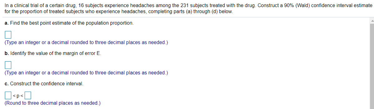 In a clinical trial of a certain drug, 16 subjects experience headaches among the 231 subjects treated with the drug. Construct a 90% (Wald) confidence interval estimate
for the proportion of treated subjects who experience headaches, completing parts (a) through (d) below.
a. Find the best point estimate of the population proportion.
(Type an integer or a decimal rounded to three decimal places as needed.)
b. Identify the value of the margin of error E.
(Type an integer or a decimal rounded to three decimal places as needed.)
c. Construct the confidence interval.
<p<
(Round to three decimal places as needed.)
