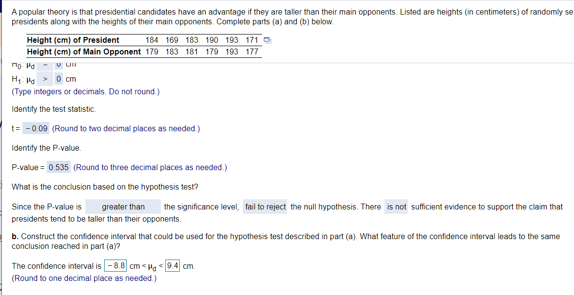 A popular theory is that presidential candidates have an advantage if they are taller than their main opponents. Listed are heights (in centimeters) of randomly se
presidents along with the heights of their main opponents. Complete parts (a) and (b) below.
Height (cm) of President
184 169 183 190 193 171 e
Height (cm) of Main Opponent 179 183
181 179 193 177
To- Pd
U CIT
0 cm
H1: Ha
(Type integers or decimals. Do not round.)
Identify the test statistic.
t= -0.09 (Round to two decimal places as needed.)
Identify the P-value.
P-value = 0.535 (Round to three decimal places as needed.)
What is the conclusion based on the hypothesis test?
Since the P-value is
greater than
the significance level, fail to reject the null hypothesis. There is not sufficient evidence to support the claim that
presidents tend to be taller than their opponents.
b. Construct the confidence interval that could be used for the hypothesis test described in part (a). What feature of the confidence interval leads to the same
conclusion reached in part (a)?
The confidence interval is - 8.8 cm < Ha < 9.4 cm.
(Round to one decimal place as needed.)
