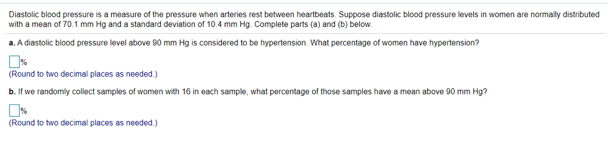 Diastolic blood pressure is a measure of the pressure when arteries rest between heartbeats. Suppose diastolic blood pressure levels in women are normally distributed
with a mean of 70.1 mm Hg and a standard deviation of 10.4 mm Hg. Complete parts (a) and (b) below.
a. A diastolic blood pressure level above 90 mm Hg is considered to be hypertension. What percentage of women have hypertension?
(Round to two decimal places as needed.)
b. If we randomly collect samples of women with 16 in each sample, what percentage of those samples have a mean above 90 mm Hg?
(Round to two decimal places as needed.)
