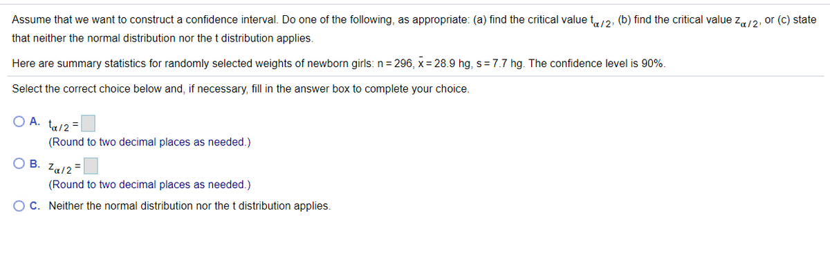 Assume that we want to construct a confidence interval. Do one of the following, as appropriate: (a) find the critical value t/2, (b) find the critical value z,12, or (c) state
that neither the normal distribution nor the t distribution applies.
Here are summary statistics for randomly selected weights of newborn girls: n = 296, x = 28.9 hg, s = 7.7 hg. The confidence level is 90%.
Select the correct choice below and, if necessary, fill in the answer box to complete your choice.
O A. ta/2=
(Round to two decimal places as needed.)
O B.
Za/2 =
(Round to two decimal places as needed.)
OC. Neither the normal distribution nor the t distribution applies.
