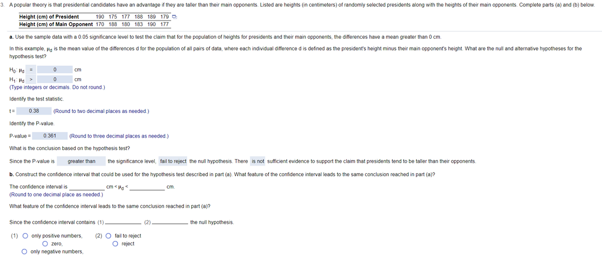 3. A popular theory is that presidential candidates have an advantage if they are taller than their main opponents. Listed are heights (in centimeters) of randomly selected presidents along with the heights of their main opponents. Complete parts (a) and (b) below.
Height (cm) of President
190 175 177 188 189 179 O
Height (cm) of Main Opponent 170 188 180 183 190 177
a. Use the sample data with a 0.05 significance level to test the claim that for the population of heights for presidents and their main opponents, the differences have a mean greater than 0 cm.
In this example, Ha is the mean value of the differences d for the population of all pairs of data, where each individual difference d is defined as the president's height minus their main opponent's height. What are the null and alternative hypotheses for the
hypothesis test?
Ho: Ha
cm
H1: Hd
(Type integers or decimals. Do not round.)
cm
Identify the test statistic.
t =
0.38
(Round to two decimal places as needed.)
Identify the P-value.
P-value =
0.361
(Round to three decimal places as needed.)
What is the conclusion based on the hypothesis test?
Since the P-value is
greater than
the significance level, fail to reject the null hypothesis. There is not sufficient evidence to support the claim that presidents tend to be taller than their opponents.
b. Construct the confidence interval that could be used for the hypothesis test described in part (a). What feature of the confidence interval leads to the same conclusion reached in part (a)?
The confidence interval is
cm < Ha <
cm
(Round to one decimal place as needed.)
What feature of the confidence interval leads to the same conclusion reached in part (a)?
Since the confidence interval contains (1)
(2)
the null hypothesis.
(1) O only positive numbers,
(2)
fail to reject
O zero,
O reject
O only negative numbers,
