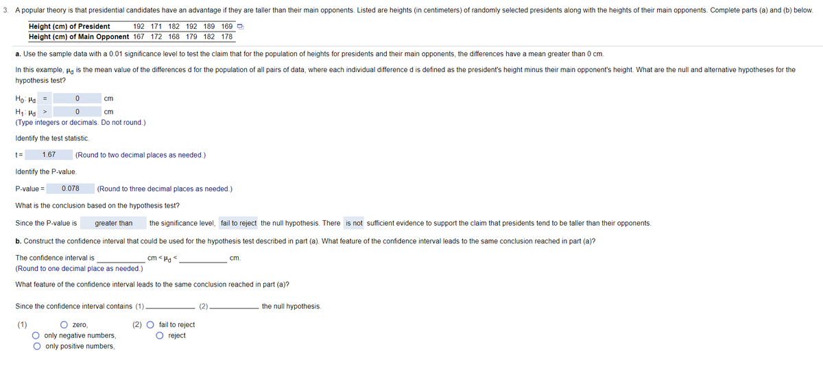 3. A popular theory is that presidential candidates have an advantage if they are taller than their main opponents. Listed are heights (in centimeters) of randomly selected presidents along with the heights of their main opponents. Complete parts (a) and (b) below.
Height (cm) of President
Height (cm) of Main Opponent 167 172 168 179 182 178
192 171 182 192 189 169 e
a. Use the sample data with a 0.01 significance level to test the claim that for the population of heights for presidents and their main opponents, the differences have a mean greater than 0 cm.
In this example, Ha is the mean value of the differences d for the population of all pairs of data, where each individual difference d is defined as the president's height minus their main opponent's height. What are the null and alternative hypotheses for the
hypothesis test?
Ho: Ha =
cm
H1: Hd
cm
(Type integers or decimals. Do not round.)
Identify the test statistic.
t=
1.67
(Round to two decimal places as needed.)
Identify the P-value.
P-value =
0.078
(Round to three decimal places as needed.)
What is the conclusion based on the hypothesis test?
Since the P-value is
greater than
the significance level, fail to reject the null hypothesis. There is not sufficient evidence to support the claim that presidents tend to be taller than their opponents.
b. Construct the confidence interval that could be used for the hypothesis test described in part (a). What feature of the confidence interval leads to the same conclusion reached in part (a)?
The confidence interval is
cm < Ha <
cm.
(Round to one decimal place as needed.)
What feature of the confidence interval leads to the same conclusion reached in part (a)?
Since the confidence interval contains (1)
(2)
the null hypothesis.
(2) O fail to reject
O reject
(1)
O zero,
O only negative numbers,
O only positive numbers,

