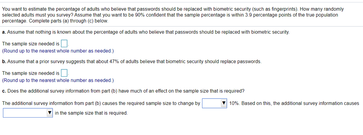 You want to estimate the percentage of adults who believe that passwords should be replaced with biometric security (such as fingerprints). How many randomly
selected adults must you survey? Assume that you want to be 90% confident that the sample percentage is within 3.9 percentage points of the true population
percentage. Complete parts (a) through (c) below.
a. Assume that nothing is known about the percentage of adults who believe that passwords should be replaced with biometric security.
The sample size needed is.
(Round up to the nearest whole number as needed.)
b. Assume that a prior survey suggests that about 47% of adults believe that biometric security should replace passwords.
The sample size needed is.
(Round up to the nearest whole number as needed.)
c. Does the additional survey information from part (b) have much of an effect on the sample size that is required?
The additional survey information from part (b) causes the required sample size to change by
10%. Based on this, the additional survey information causes
in the sample size that is required.
