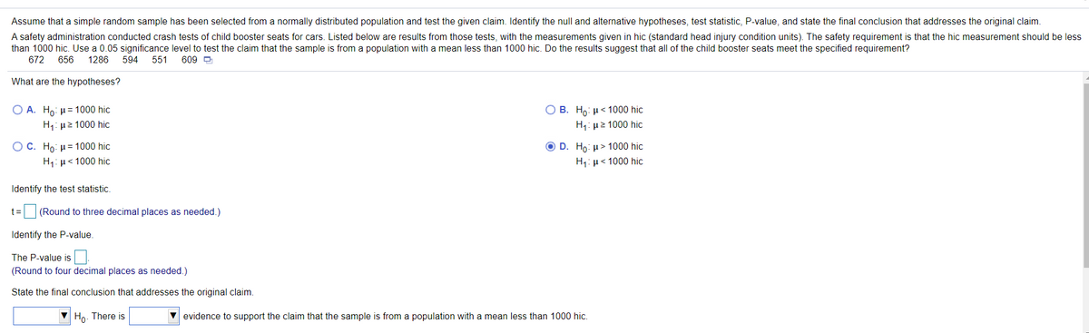 Assume that a simple random sample has been selected from a normally distributed population and test the given claim. Identify the null and alternative hypotheses, test statistic, P-value, and state the final conclusion that addresses the original claim.
A safety administration conducted crash tests of child booster seats for cars. Listed below are results from those tests, with the measurements given in hic (standard head injury condition units). The safety requirement is that the hic measurement should be less
than 1000 hic. Use a 0.05 significance level to test the claim that the sample is from a population with a mean less than 1000 hic. Do the results suggest that all of the child booster seats meet the specified requirement?
672
656
1286
594
551
609 D
What are the hypotheses?
O A. Ho: µ= 1000 hic
O B. Ho: µ< 1000 hic
H1: µ2 1000 hic
H,: µ2 1000 hic
O C. Ho: H = 1000 hic
O D. Ho: u> 1000 hic
H1: µ< 1000 hic
H,: µ< 1000 hic
Identify the test statistic.
t= (Round to three decimal places as needed.)
Identify the P-value.
The P-value is
(Round to four decimal places as needed.)
State the final conclusion that addresses the original claim.
V Ho. There is
V evidence to support the claim that the sample is from a population with a mean less than 1000 hic.
