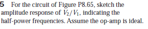 5 For the circuit of Figure P8.65, sketch the
amplitude response of V2/Vi, indicating the
half-power frequencies. Assume the op-amp is ideal.
