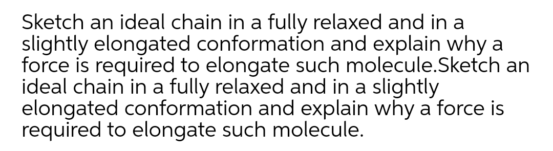 Sketch an ideal chain in a fully relaxed and in a
slightly elongated conformation and explain why a
force is required to elongate such molecule.Sketch an
ideal chain in a fully relaxed and in a slightly
elongated conformation and explain why a force is
required to elongate such molecule.
