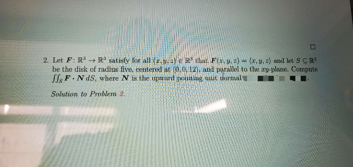 2. Let F: R3 -→ R³ satisfy for all (2,9.) € R* that, F(x.y, z) = (x,y, 2) and let SC R³
be the disk of radius five, centered at. (0,0 12), and parallel to the ry-plane. Compute
l F.N dS, where N is the upward pointing unit rormal
Solution to Problem 2.
