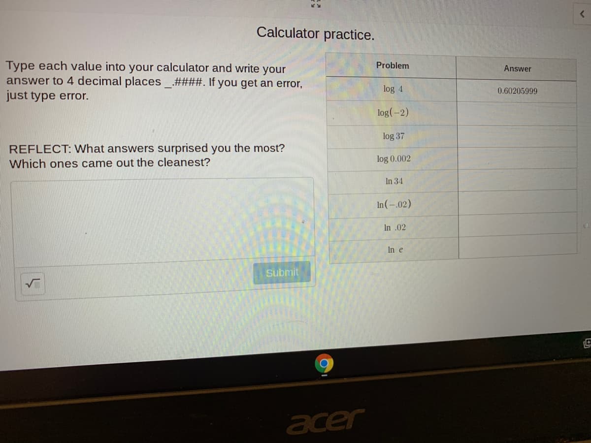 Calculator practice.
Type each value into your calculator and write your
answer to 4 decimal places_.####. If you get an error,
just type error.
Problem
Answer
log 4
0.60205999
log(-2)
log 37
REFLECT: What answers surprised you the most?
log 0.002
Which ones came out the cleanest?
In 34
In(-.02)
n .02
In e
Submit
acer
