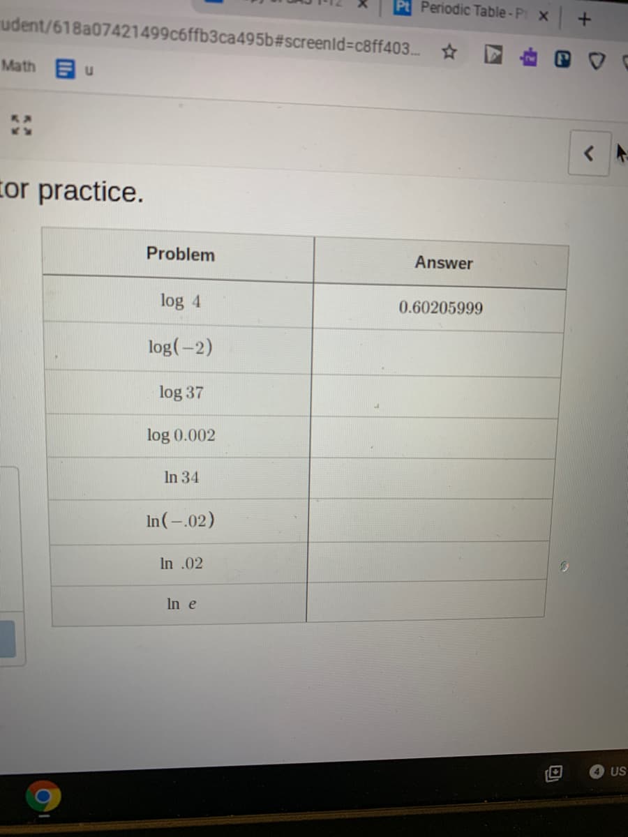 Pt Periodic Table-Pt x
udent/618a07421499c6ffb3ca495b#screenld3Dc8ff403. *
Math u
tor practice.
Problem
Answer
log 4
0.60205999
log(-2)
log 37
log 0.002
In 34
In(-.02)
In .02
In e
4 US
